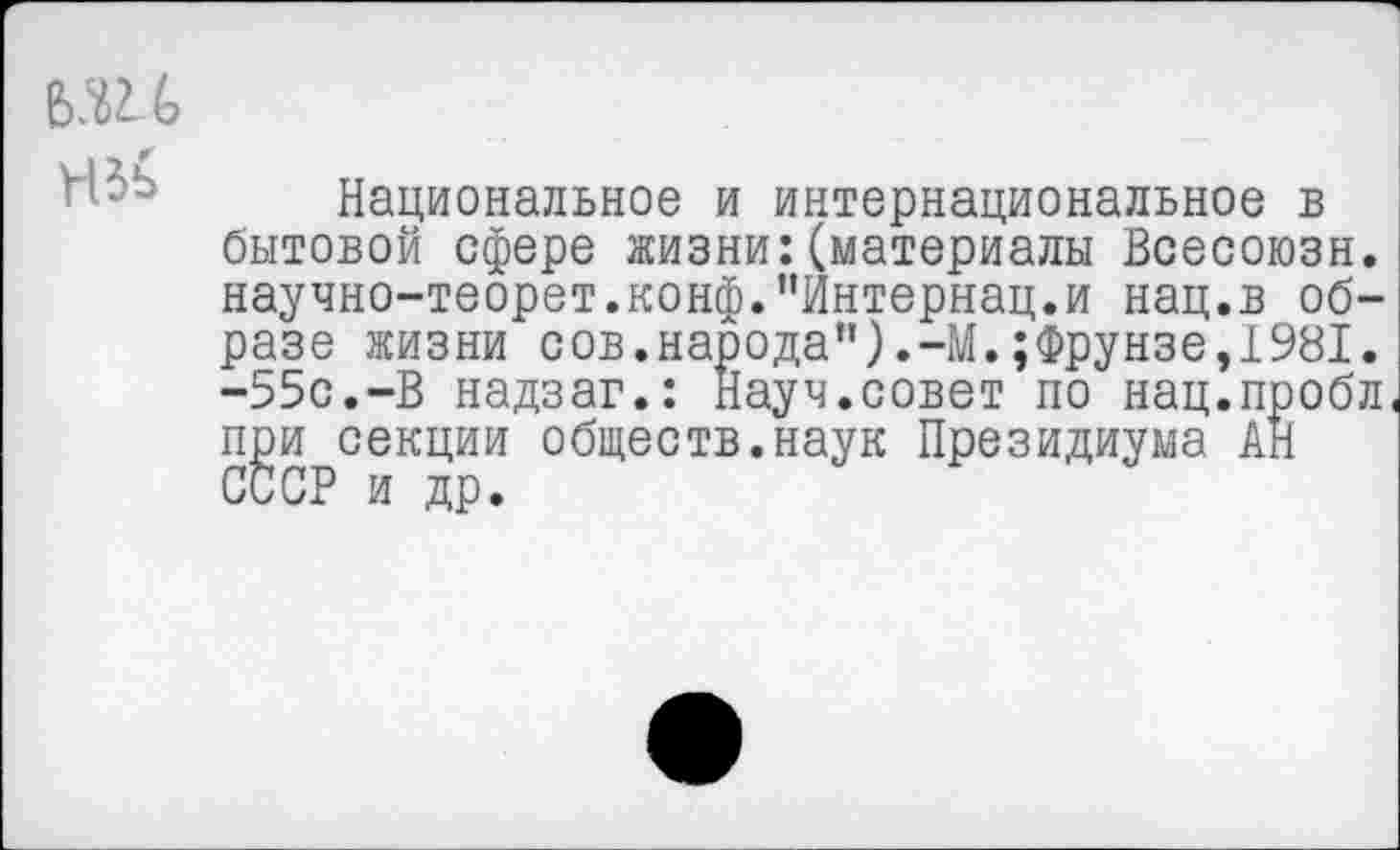 ﻿Национальное и интернациональное в бытовой сфере жизни:(материалы Всесоюзн. научно-теорет.конф.’’Интернац.и нац.в образе жизни сов.народа”).-М.;Фрунзе,1981. -55с.-В надзаг.: Науч.совет по нац.пробл, при секции обществ.наук Президиума АН СССР и др.